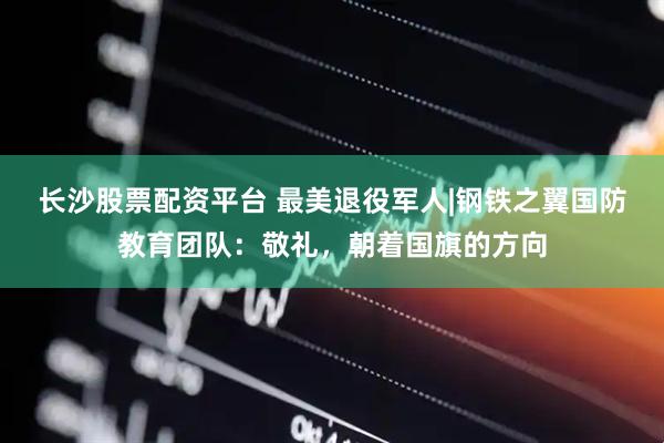 长沙股票配资平台 最美退役军人|钢铁之翼国防教育团队：敬礼，朝着国旗的方向