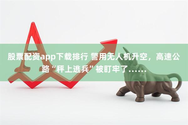 股票配资app下载排行 警用无人机升空，高速公路“秤上逃兵”被盯牢了……