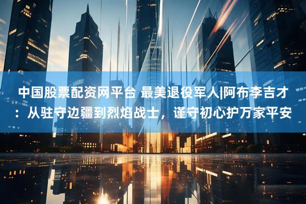 中国股票配资网平台 最美退役军人|阿布李吉才：从驻守边疆到烈焰战士，谨守初心护万家平安