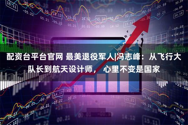 配资台平台官网 最美退役军人|冯志峰：从飞行大队长到航天设计师， 心里不变是国家