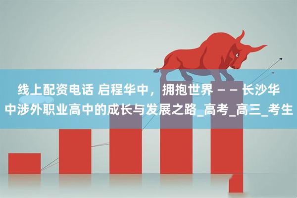线上配资电话 启程华中，拥抱世界 — — 长沙华中涉外职业高中的成长与发展之路_高考_高三_考生