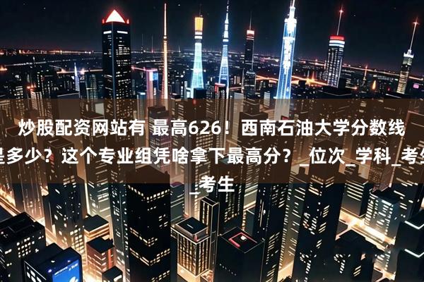 炒股配资网站有 最高626！西南石油大学分数线是多少？这个专业组凭啥拿下最高分？_位次_学科_考生