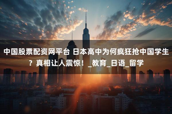 中国股票配资网平台 日本高中为何疯狂抢中国学生？真相让人震惊！_教育_日语_留学