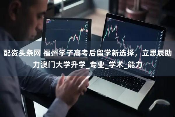 配资头条网 福州学子高考后留学新选择，立思辰助力澳门大学升学_专业_学术_能力