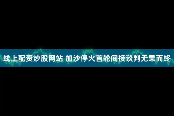 线上配资炒股网站 加沙停火首轮间接谈判无果而终