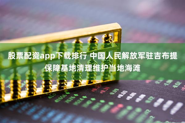 股票配资app下载排行 中国人民解放军驻吉布提保障基地清理维护当地海滩