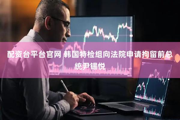 配资台平台官网 韩国特检组向法院申请拘留前总统尹锡悦