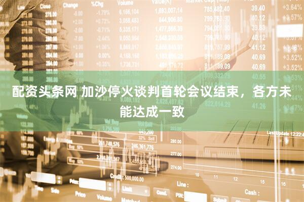配资头条网 加沙停火谈判首轮会议结束，各方未能达成一致