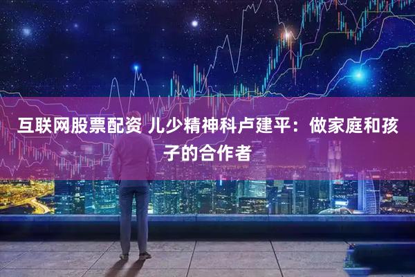 互联网股票配资 儿少精神科卢建平：做家庭和孩子的合作者