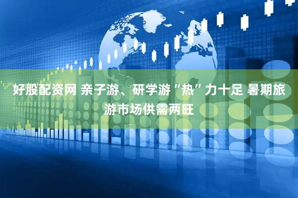 好股配资网 亲子游、研学游“热”力十足 暑期旅游市场供需两旺