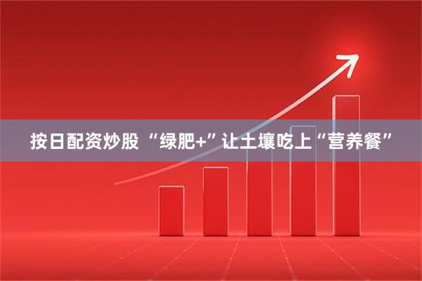 按日配资炒股 “绿肥+”让土壤吃上“营养餐”