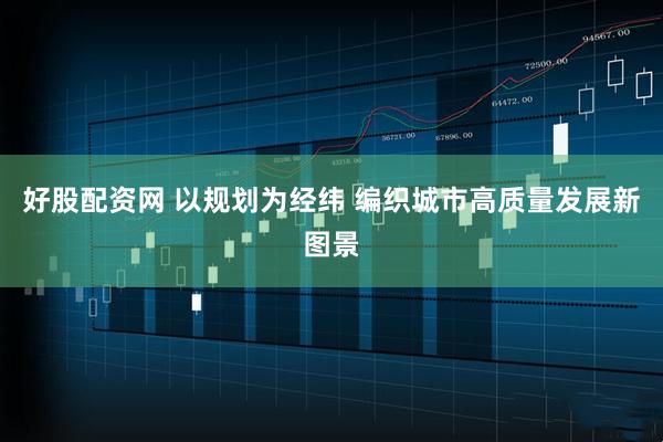 好股配资网 以规划为经纬 编织城市高质量发展新图景