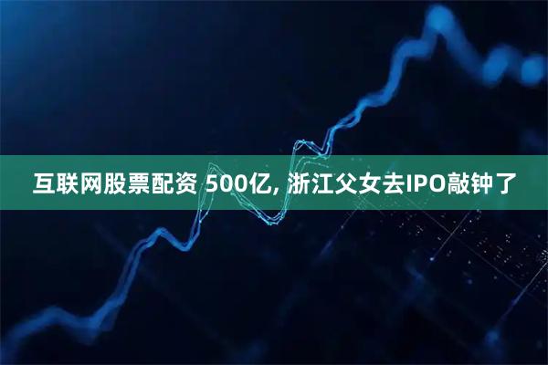 互联网股票配资 500亿, 浙江父女去IPO敲钟了