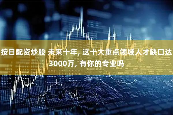 按日配资炒股 未来十年, 这十大重点领域人才缺口达3000万, 有你的专业吗