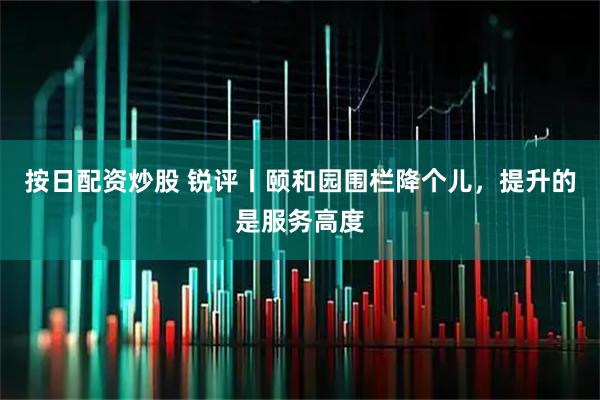 按日配资炒股 锐评丨颐和园围栏降个儿，提升的是服务高度