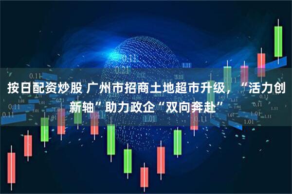 按日配资炒股 广州市招商土地超市升级,“活力创新轴”助力政企“双向奔赴”