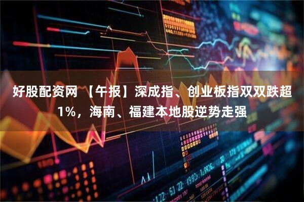 好股配资网 【午报】深成指、创业板指双双跌超1%,海南、福建本地股逆势走强