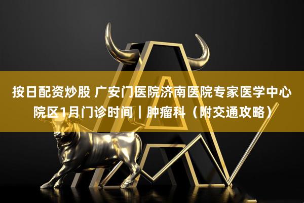 按日配资炒股 广安门医院济南医院专家医学中心院区1月门诊时间｜肿瘤科（附交通攻略）