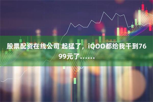 股票配资在线公司 起猛了，iQOO都给我干到7699元了……